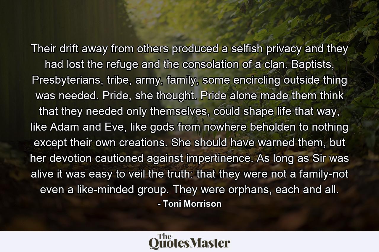 Their drift away from others produced a selfish privacy and they had lost the refuge and the consolation of a clan. Baptists, Presbyterians, tribe, army, family, some encircling outside thing was needed. Pride, she thought. Pride alone made them think that they needed only themselves, could shape life that way, like Adam and Eve, like gods from nowhere beholden to nothing except their own creations. She should have warned them, but her devotion cautioned against impertinence. As long as Sir was alive it was easy to veil the truth: that they were not a family-not even a like-minded group. They were orphans, each and all. - Quote by Toni Morrison