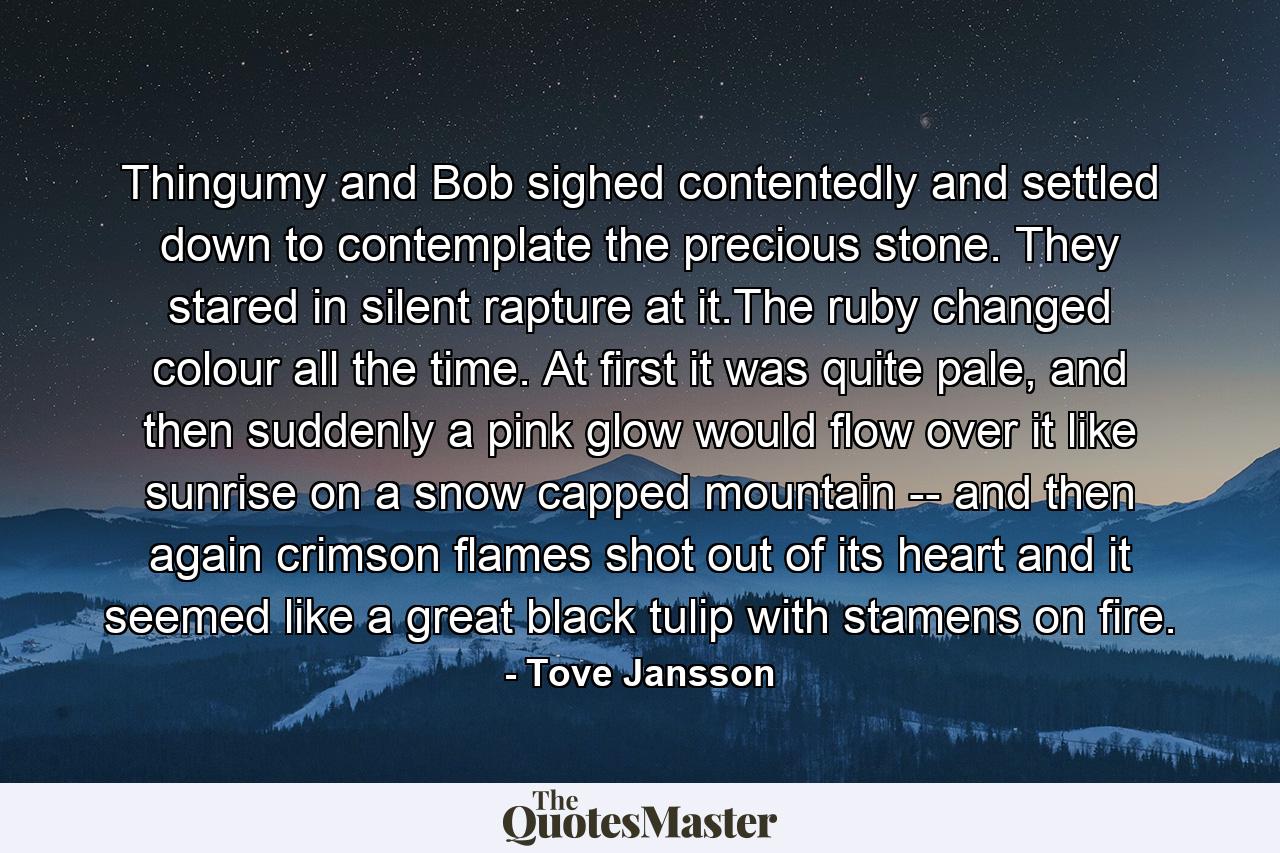 Thingumy and Bob sighed contentedly and settled down to contemplate the precious stone. They stared in silent rapture at it.The ruby changed colour all the time. At first it was quite pale, and then suddenly a pink glow would flow over it like sunrise on a snow capped mountain -- and then again crimson flames shot out of its heart and it seemed like a great black tulip with stamens on fire. - Quote by Tove Jansson