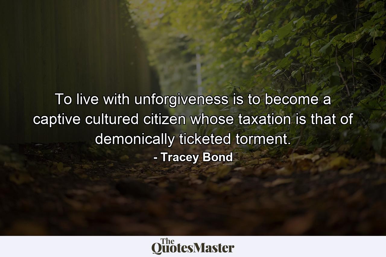 To live with unforgiveness is to become a captive cultured citizen whose taxation is that of demonically ticketed torment. - Quote by Tracey Bond