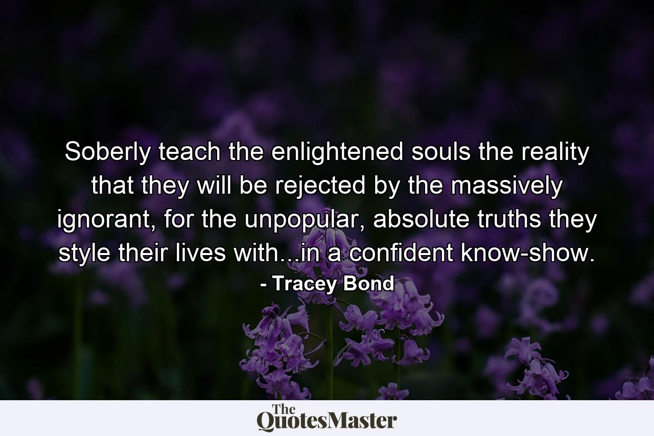 Soberly teach the enlightened souls the reality that they will be rejected by the massively ignorant, for the unpopular, absolute truths they style their lives with...in a confident know-show. - Quote by Tracey Bond