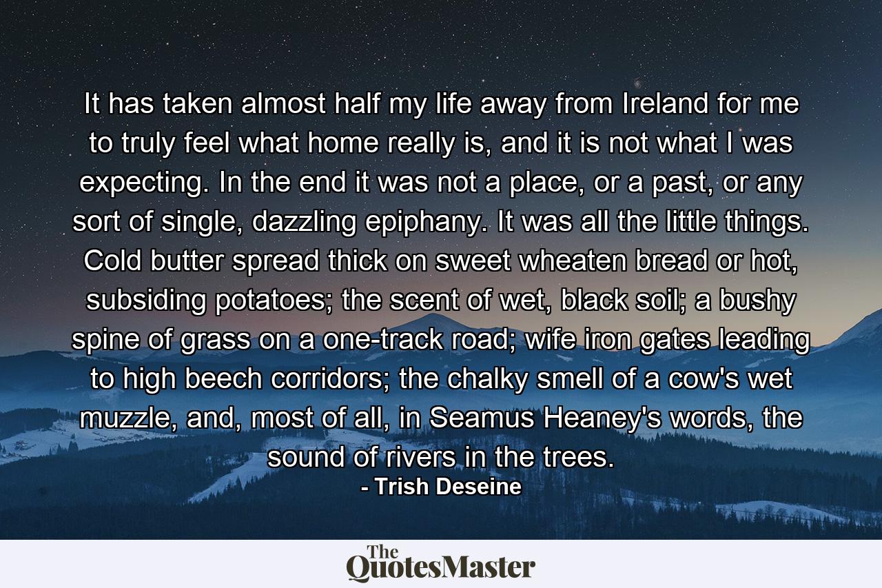 It has taken almost half my life away from Ireland for me to truly feel what home really is, and it is not what I was expecting. In the end it was not a place, or a past, or any sort of single, dazzling epiphany. It was all the little things. Cold butter spread thick on sweet wheaten bread or hot, subsiding potatoes; the scent of wet, black soil; a bushy spine of grass on a one-track road; wife iron gates leading to high beech corridors; the chalky smell of a cow's wet muzzle, and, most of all, in Seamus Heaney's words, the sound of rivers in the trees. - Quote by Trish Deseine