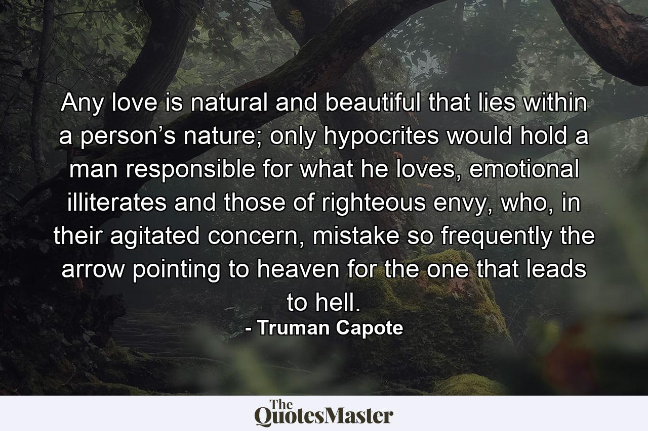 Any love is natural and beautiful that lies within a person’s nature; only hypocrites would hold a man responsible for what he loves, emotional illiterates and those of righteous envy, who, in their agitated concern, mistake so frequently the arrow pointing to heaven for the one that leads to hell. - Quote by Truman Capote