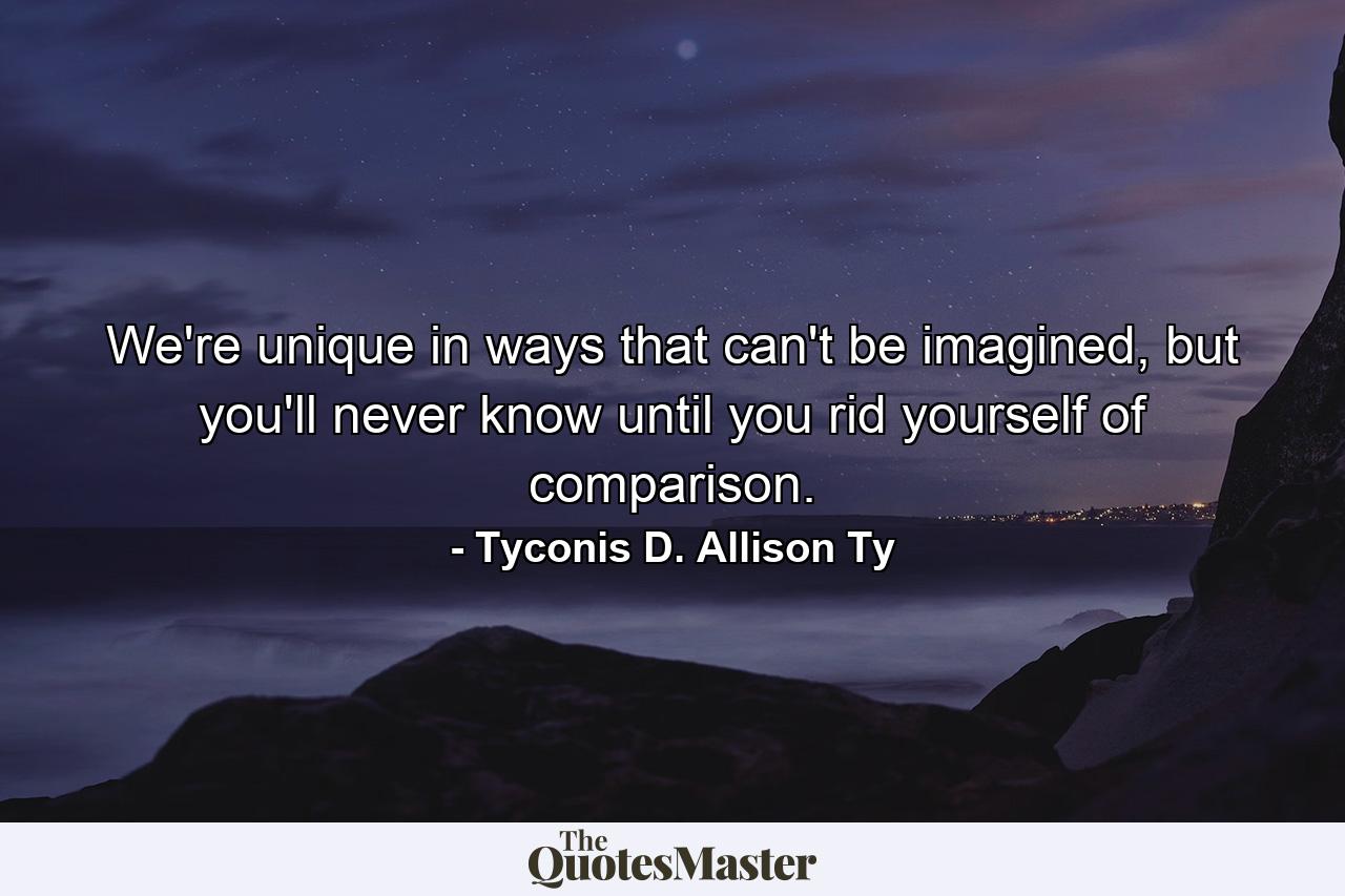 We're unique in ways that can't be imagined, but you'll never know until you rid yourself of comparison. - Quote by Tyconis D. Allison Ty