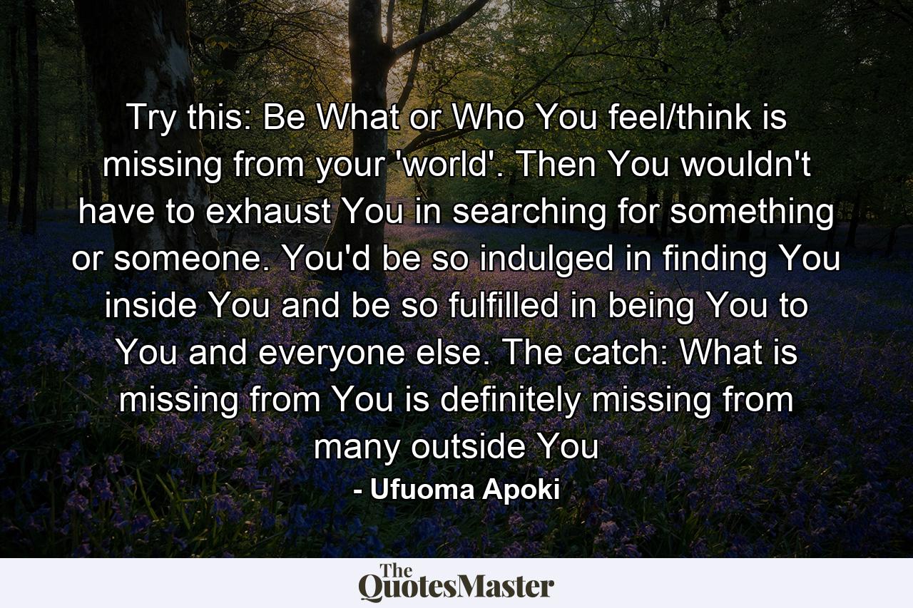 Try this: Be What or Who You feel/think is missing from your 'world'. Then You wouldn't have to exhaust You in searching for something or someone. You'd be so indulged in finding You inside You and be so fulfilled in being You to You and everyone else. The catch: What is missing from You is definitely missing from many outside You - Quote by Ufuoma Apoki