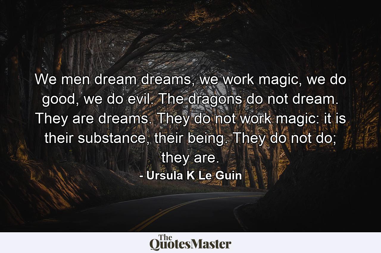 We men dream dreams, we work magic, we do good, we do evil. The dragons do not dream. They are dreams. They do not work magic: it is their substance, their being. They do not do; they are. - Quote by Ursula K Le Guin