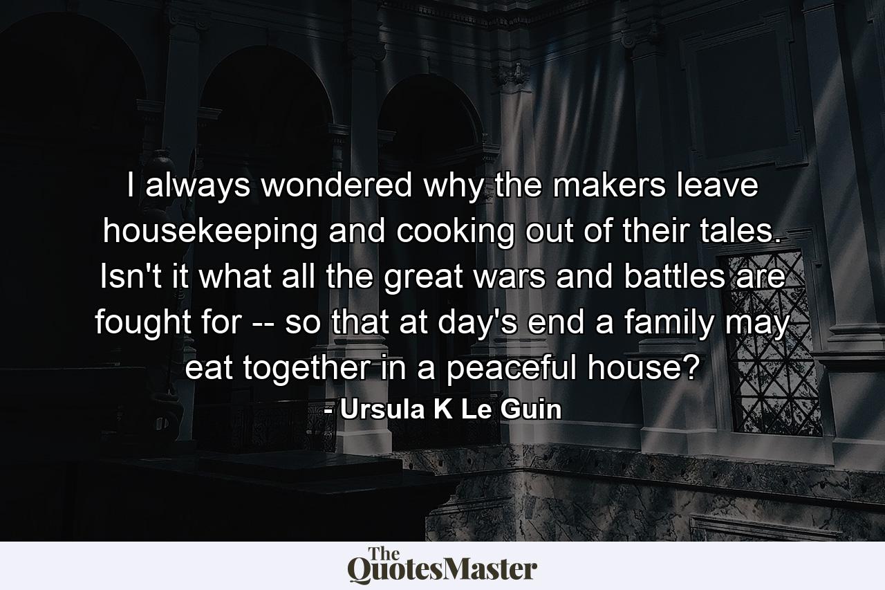 I always wondered why the makers leave housekeeping and cooking out of their tales. Isn't it what all the great wars and battles are fought for -- so that at day's end a family may eat together in a peaceful house? - Quote by Ursula K Le Guin