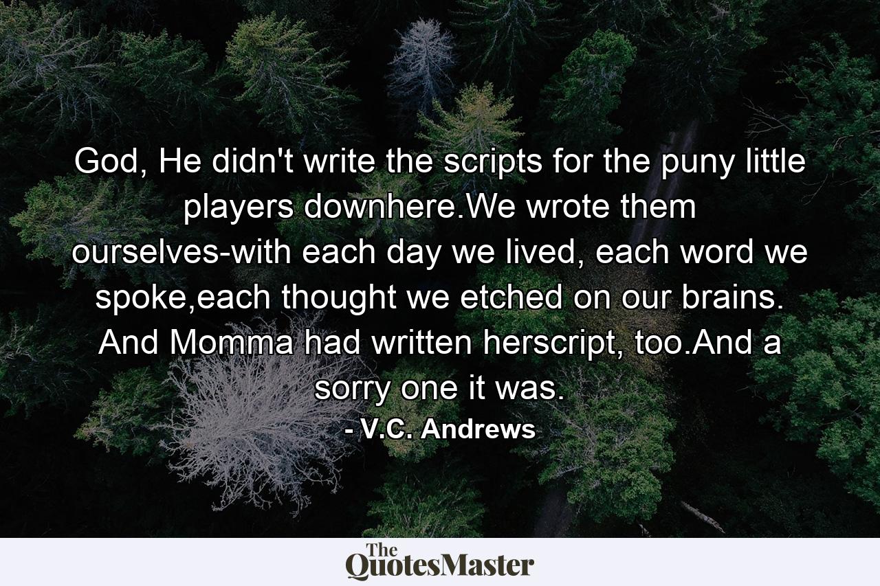 God, He didn't write the scripts for the puny little players downhere.We wrote them ourselves-with each day we lived, each word we spoke,each thought we etched on our brains. And Momma had written herscript, too.And a sorry one it was. - Quote by V.C. Andrews