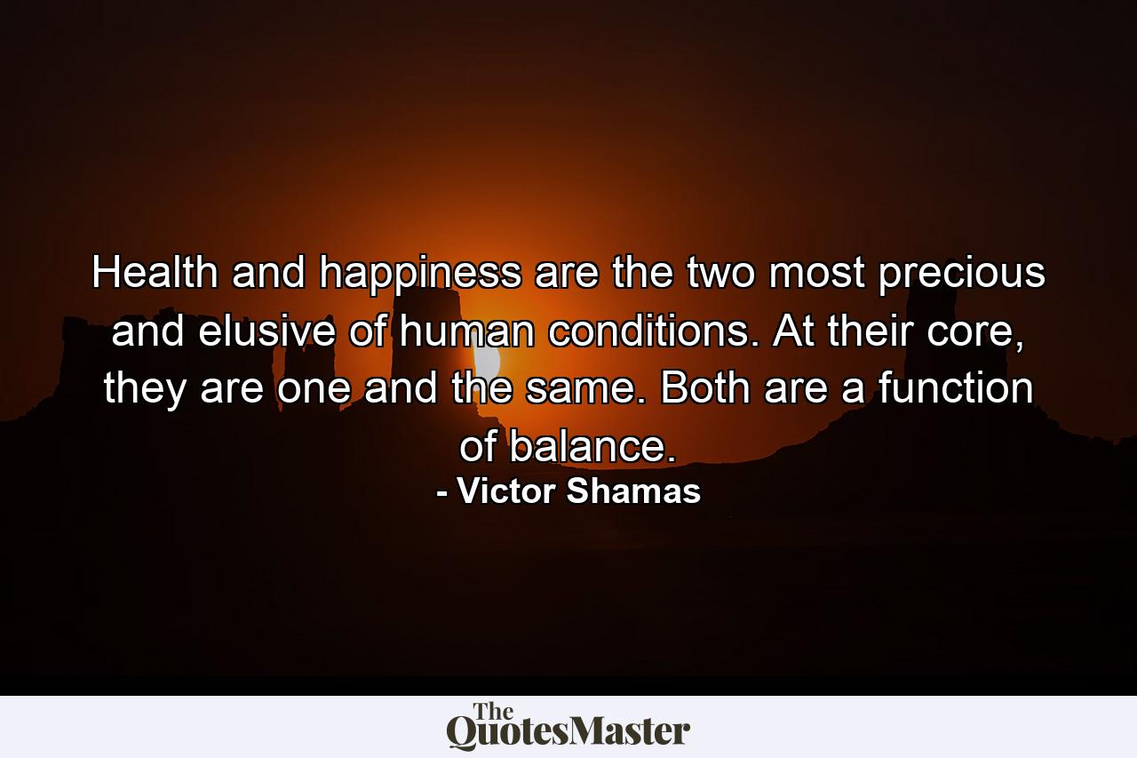 Health and happiness are the two most precious and elusive of human conditions. At their core, they are one and the same. Both are a function of balance. - Quote by Victor Shamas