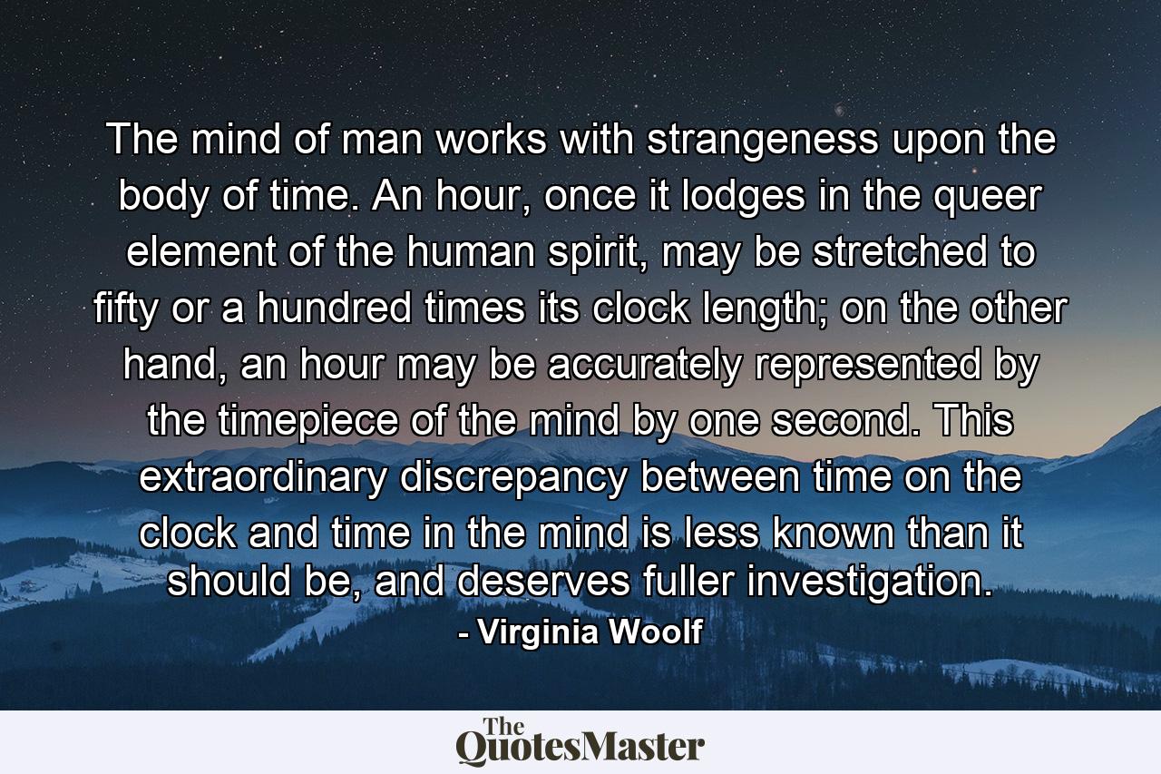 The mind of man works with strangeness upon the body of time. An hour, once it lodges in the queer element of the human spirit, may be stretched to fifty or a hundred times its clock length; on the other hand, an hour may be accurately represented by the timepiece of the mind by one second. This extraordinary discrepancy between time on the clock and time in the mind is less known than it should be, and deserves fuller investigation. - Quote by Virginia Woolf