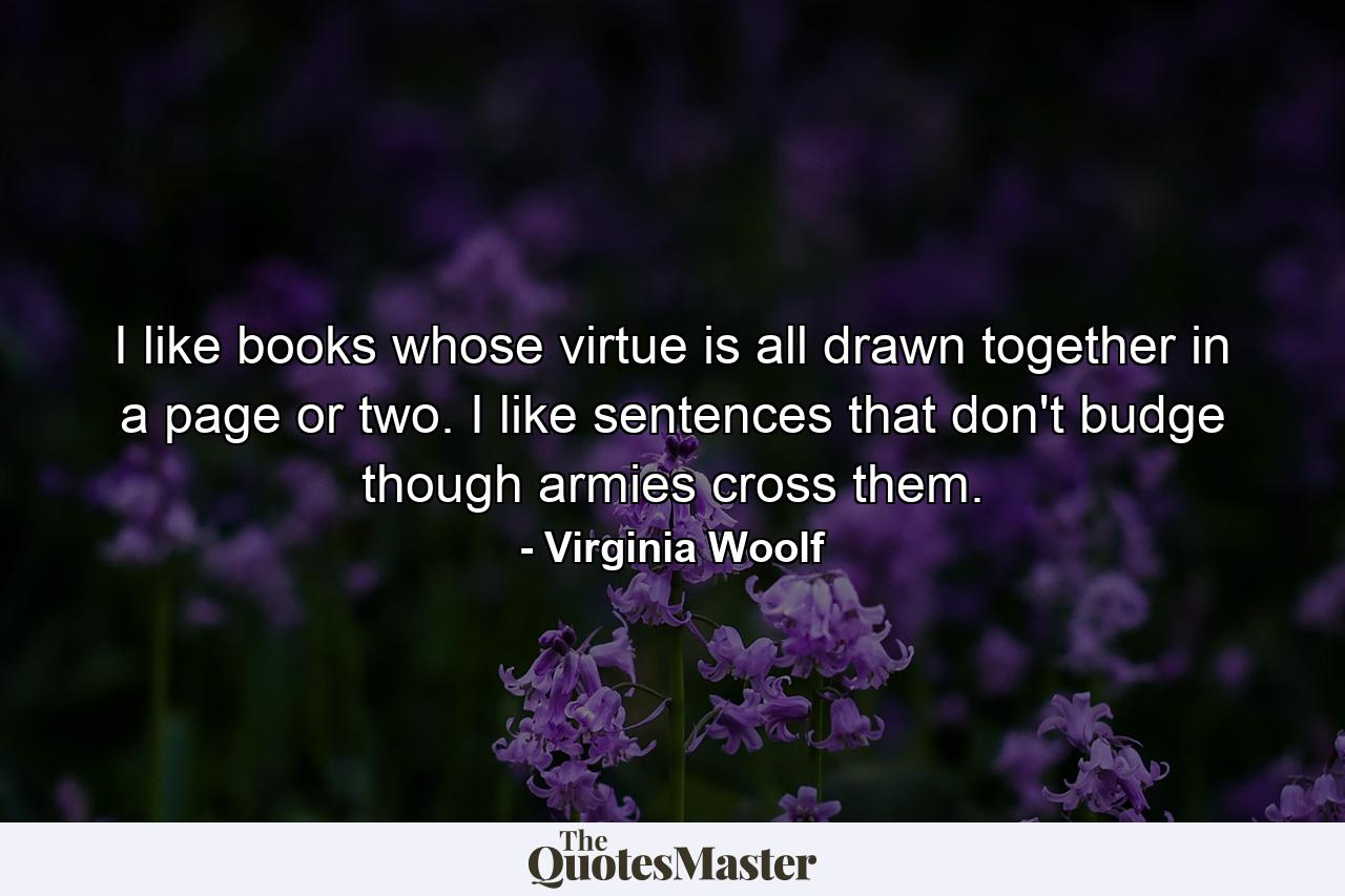 I like books whose virtue is all drawn together in a page or two. I like sentences that don't budge though armies cross them. - Quote by Virginia Woolf