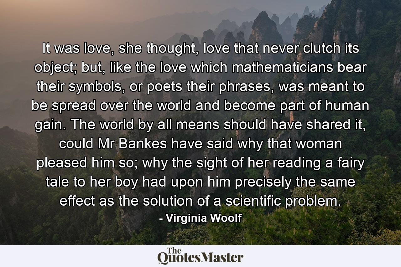 It was love, she thought, love that never clutch its object; but, like the love which mathematicians bear their symbols, or poets their phrases, was meant to be spread over the world and become part of human gain. The world by all means should have shared it, could Mr Bankes have said why that woman pleased him so; why the sight of her reading a fairy tale to her boy had upon him precisely the same effect as the solution of a scientific problem. - Quote by Virginia Woolf