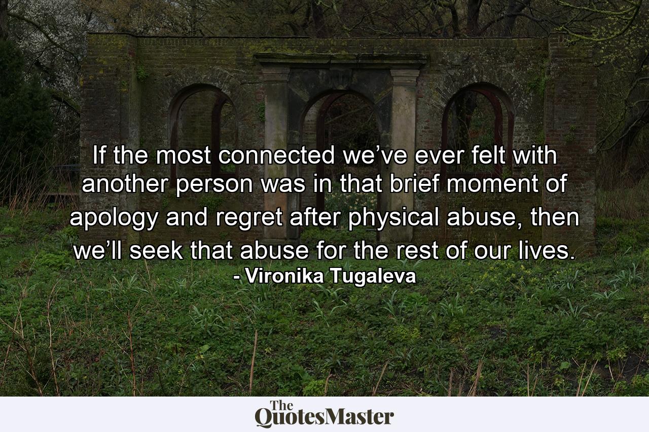 If the most connected we’ve ever felt with another person was in that brief moment of apology and regret after physical abuse, then we’ll seek that abuse for the rest of our lives. - Quote by Vironika Tugaleva