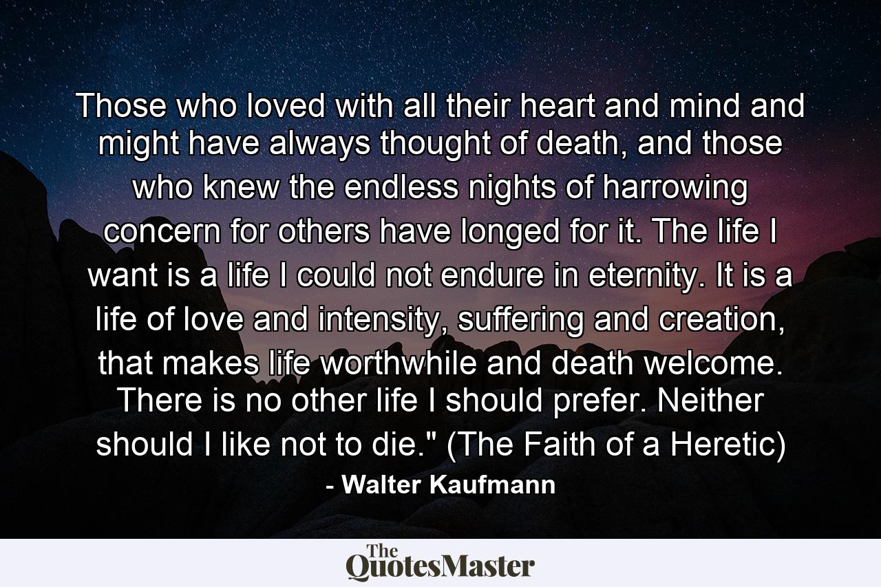 Those who loved with all their heart and mind and might have always thought of death, and those who knew the endless nights of harrowing concern for others have longed for it. The life I want is a life I could not endure in eternity. It is a life of love and intensity, suffering and creation, that makes life worthwhile and death welcome. There is no other life I should prefer. Neither should I like not to die.