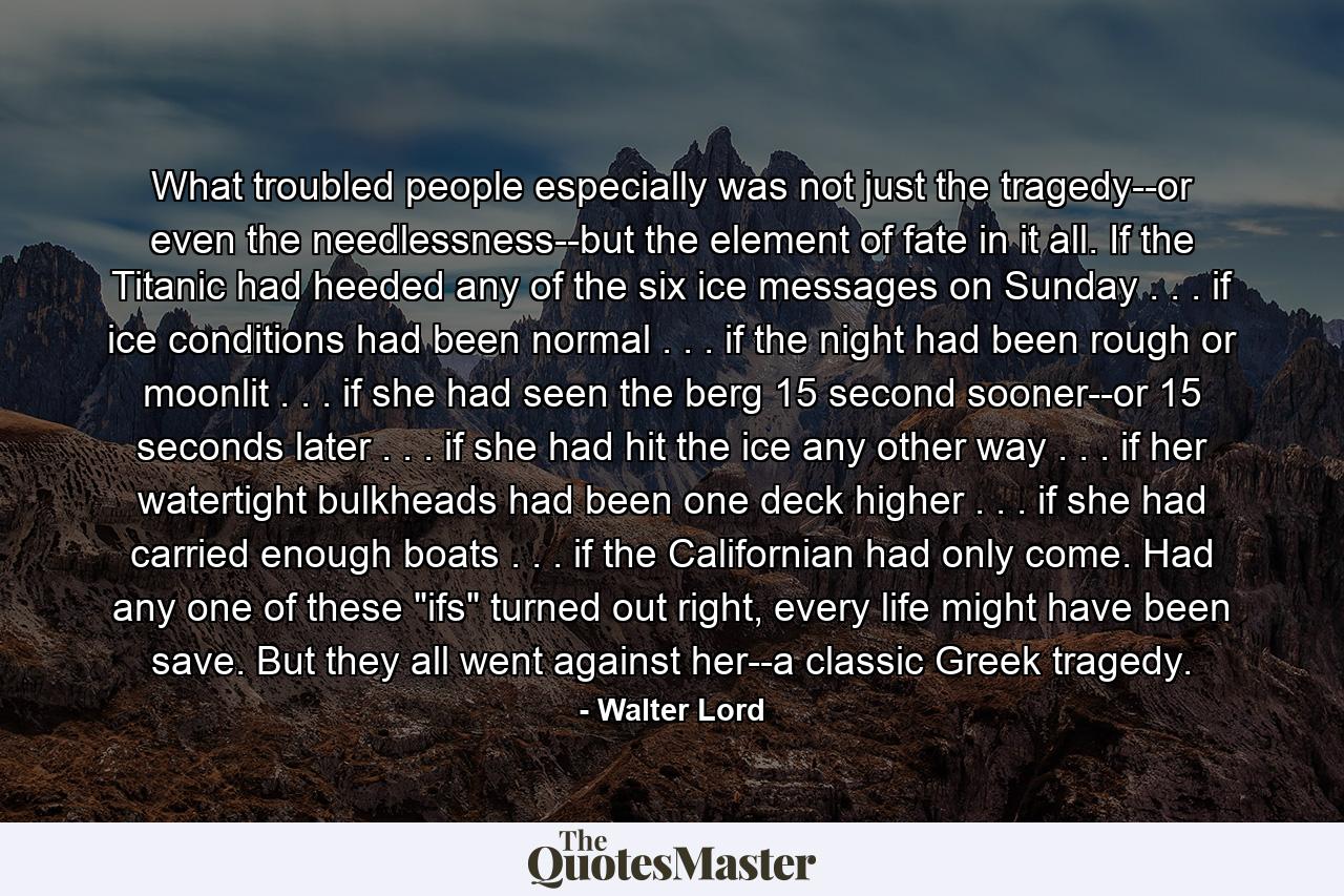 What troubled people especially was not just the tragedy--or even the needlessness--but the element of fate in it all. If the Titanic had heeded any of the six ice messages on Sunday . . . if ice conditions had been normal . . . if the night had been rough or moonlit . . . if she had seen the berg 15 second sooner--or 15 seconds later . . . if she had hit the ice any other way . . . if her watertight bulkheads had been one deck higher . . . if she had carried enough boats . . . if the Californian had only come. Had any one of these 