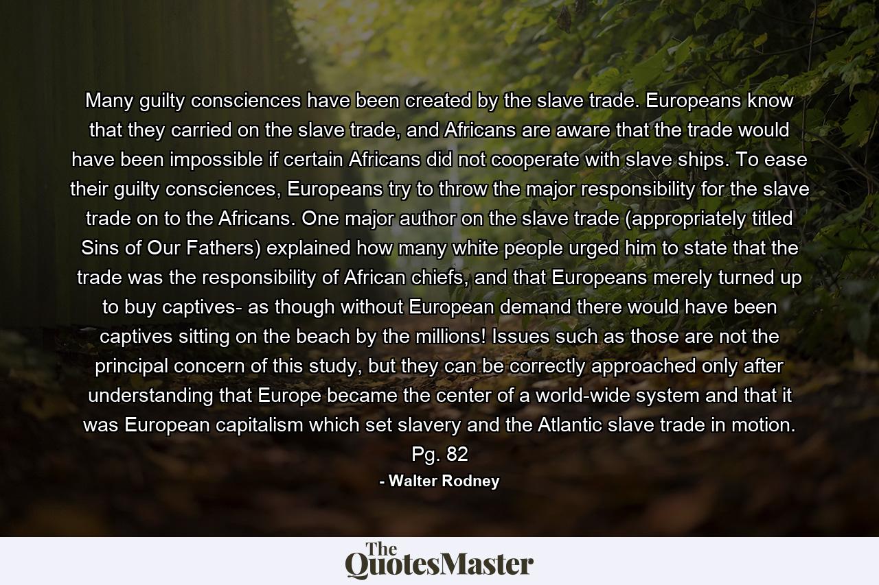 Many guilty consciences have been created by the slave trade. Europeans know that they carried on the slave trade, and Africans are aware that the trade would have been impossible if certain Africans did not cooperate with slave ships. To ease their guilty consciences, Europeans try to throw the major responsibility for the slave trade on to the Africans. One major author on the slave trade (appropriately titled Sins of Our Fathers) explained how many white people urged him to state that the trade was the responsibility of African chiefs, and that Europeans merely turned up to buy captives- as though without European demand there would have been captives sitting on the beach by the millions! Issues such as those are not the principal concern of this study, but they can be correctly approached only after understanding that Europe became the center of a world-wide system and that it was European capitalism which set slavery and the Atlantic slave trade in motion. Pg. 82 - Quote by Walter Rodney