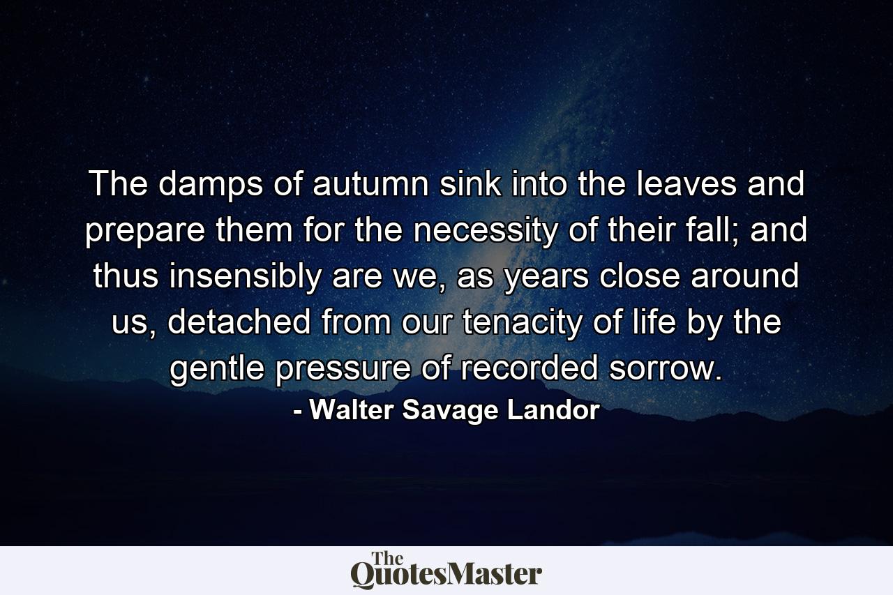 The damps of autumn sink into the leaves and prepare them for the necessity of their fall; and thus insensibly are we, as years close around us, detached from our tenacity of life by the gentle pressure of recorded sorrow. - Quote by Walter Savage Landor