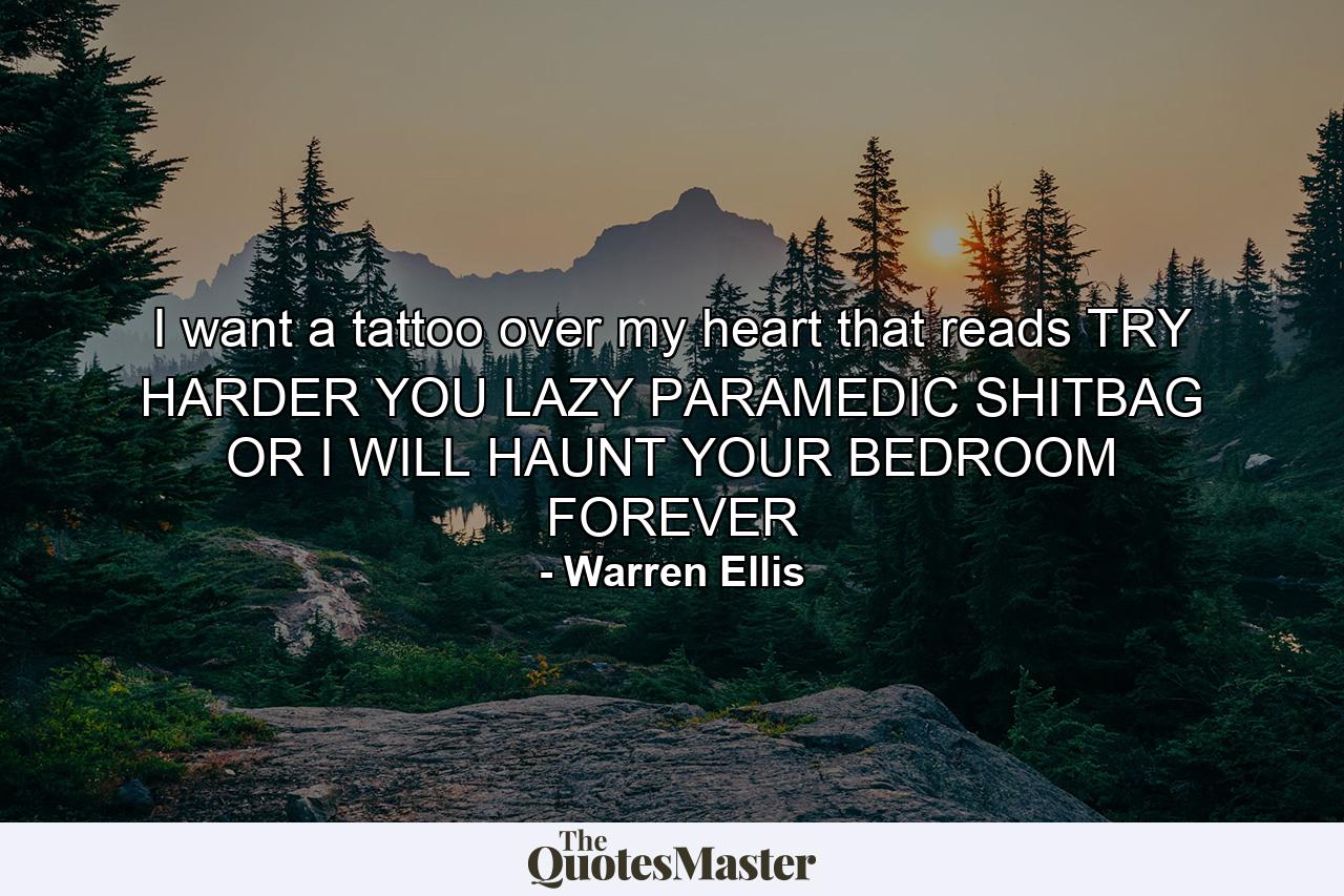 I want a tattoo over my heart that reads TRY HARDER YOU LAZY PARAMEDIC SHITBAG OR I WILL HAUNT YOUR BEDROOM FOREVER - Quote by Warren Ellis