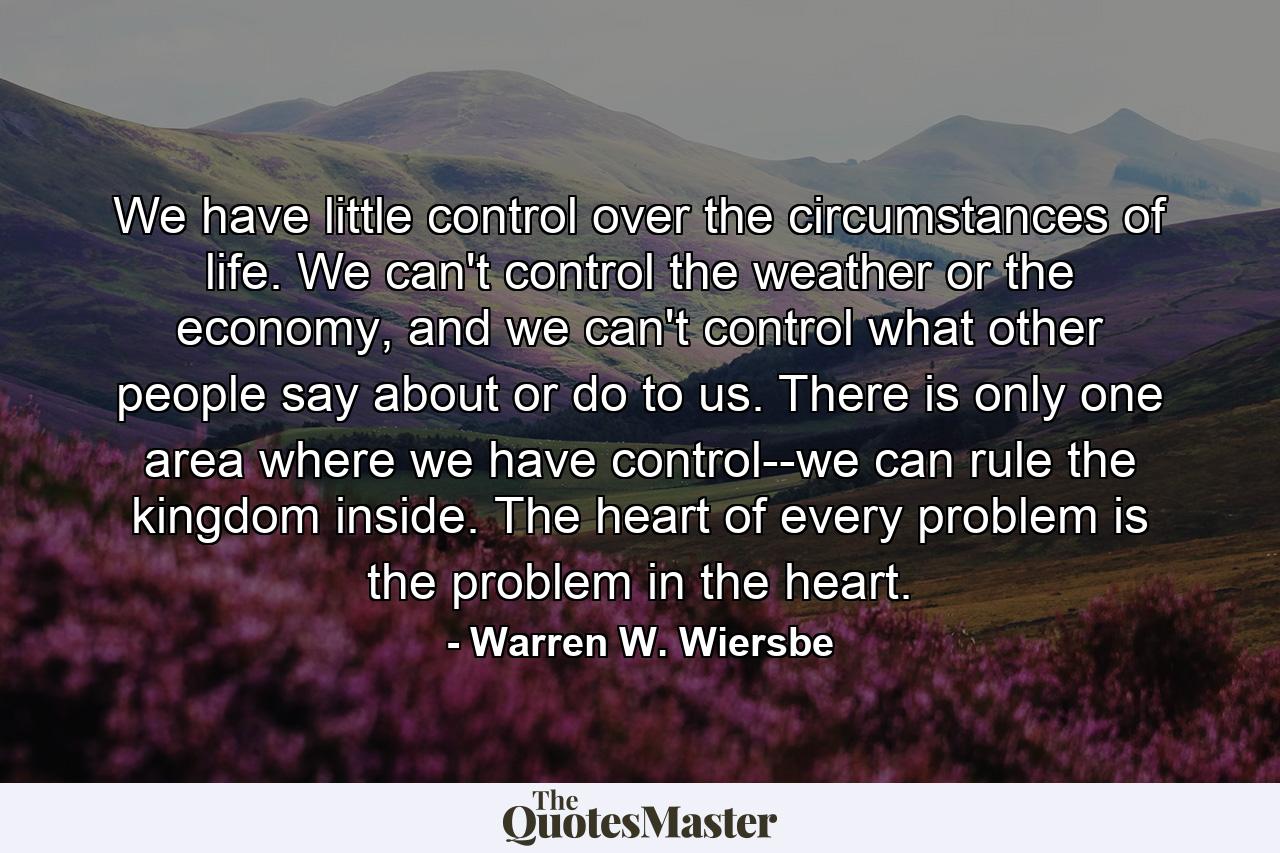 We have little control over the circumstances of life. We can't control the weather or the economy, and we can't control what other people say about or do to us. There is only one area where we have control--we can rule the kingdom inside. The heart of every problem is the problem in the heart. - Quote by Warren W. Wiersbe