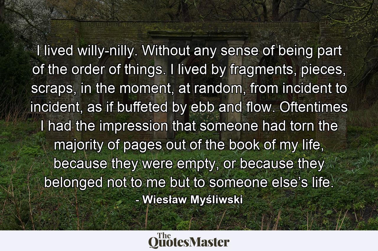 I lived willy-nilly. Without any sense of being part of the order of things. I lived by fragments, pieces, scraps, in the moment, at random, from incident to incident, as if buffeted by ebb and flow. Oftentimes I had the impression that someone had torn the majority of pages out of the book of my life, because they were empty, or because they belonged not to me but to someone else’s life. - Quote by Wiesław Myśliwski