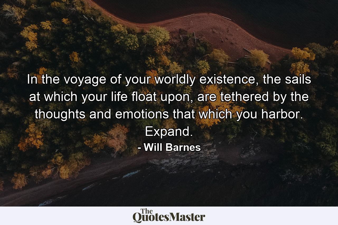 In the voyage of your worldly existence, the sails at which your life float upon, are tethered by the thoughts and emotions that which you harbor. Expand. - Quote by Will Barnes