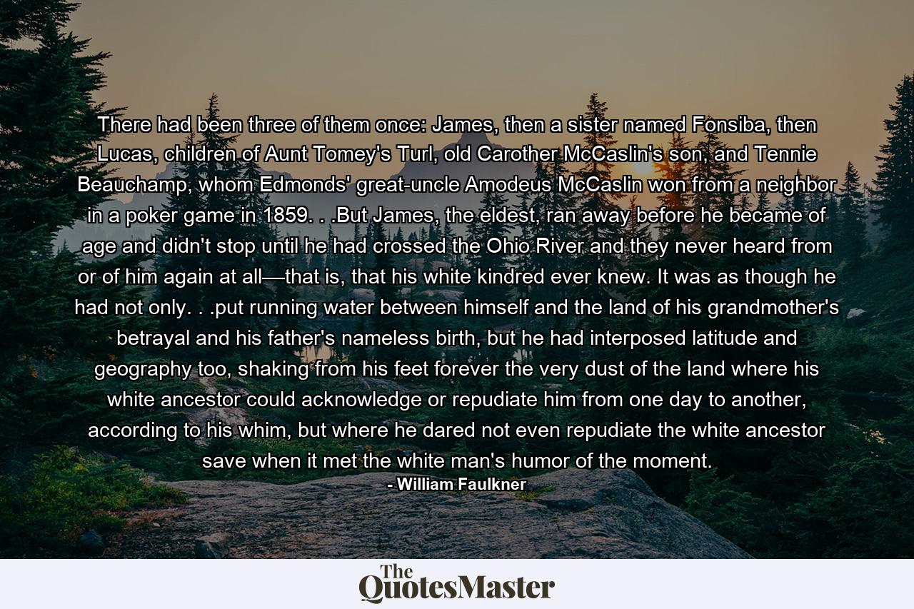 There had been three of them once: James, then a sister named Fonsiba, then Lucas, children of Aunt Tomey's Turl, old Carother McCaslin's son, and Tennie Beauchamp, whom Edmonds' great-uncle Amodeus McCaslin won from a neighbor in a poker game in 1859. . .But James, the eldest, ran away before he became of age and didn't stop until he had crossed the Ohio River and they never heard from or of him again at all––that is, that his white kindred ever knew. It was as though he had not only. . .put running water between himself and the land of his grandmother's betrayal and his father's nameless birth, but he had interposed latitude and geography too, shaking from his feet forever the very dust of the land where his white ancestor could acknowledge or repudiate him from one day to another, according to his whim, but where he dared not even repudiate the white ancestor save when it met the white man's humor of the moment. - Quote by William Faulkner