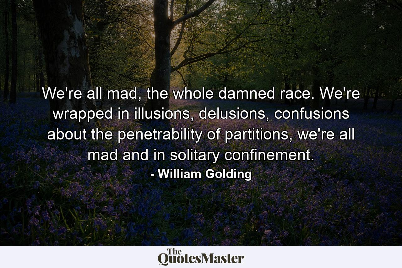 We're all mad, the whole damned race. We're wrapped in illusions, delusions, confusions about the penetrability of partitions, we're all mad and in solitary confinement. - Quote by William Golding