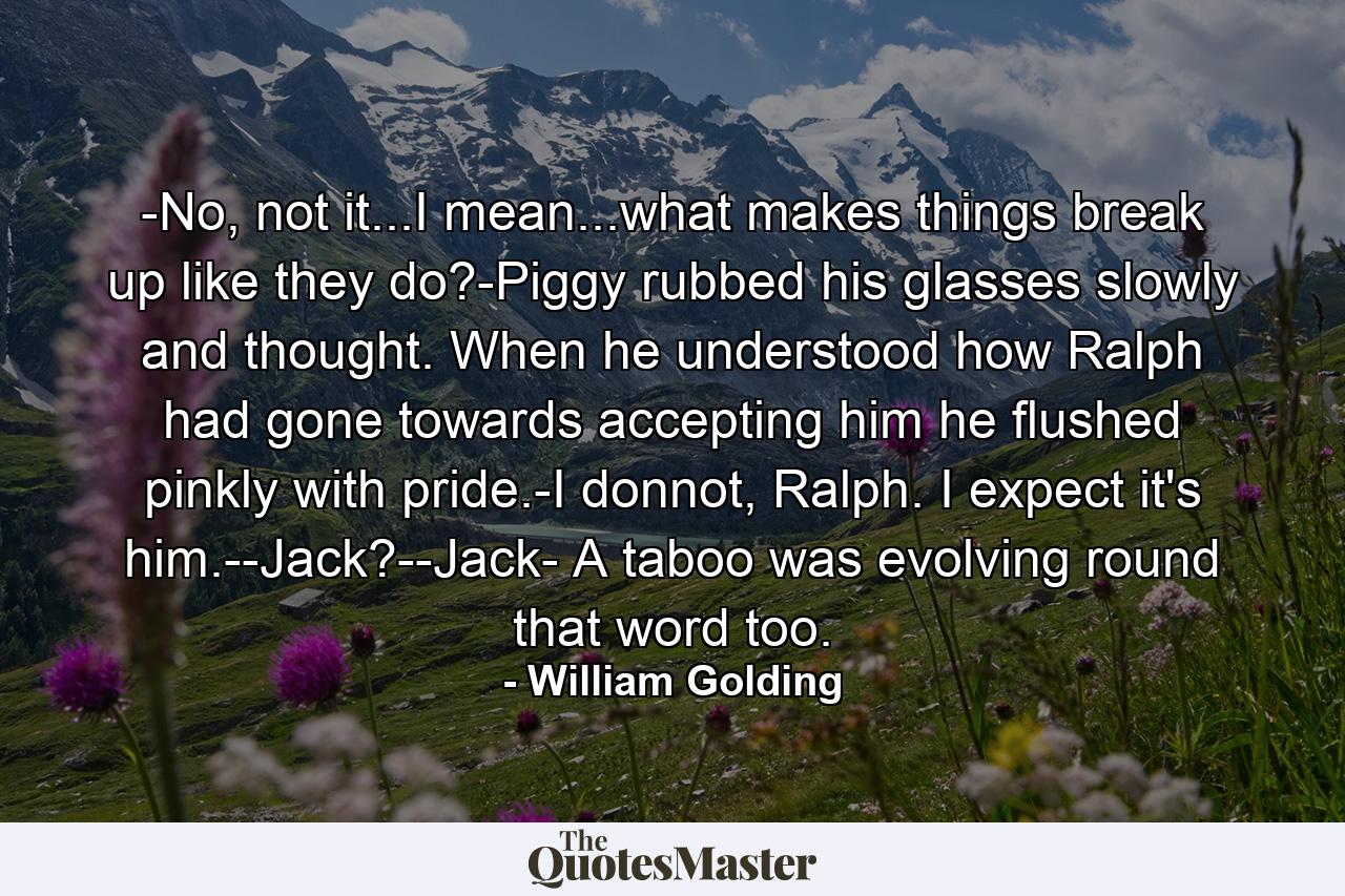 -No, not it...I mean...what makes things break up like they do?-Piggy rubbed his glasses slowly and thought. When he understood how Ralph had gone towards accepting him he flushed pinkly with pride.-I donnot, Ralph. I expect it's him.--Jack?--Jack- A taboo was evolving round that word too. - Quote by William Golding