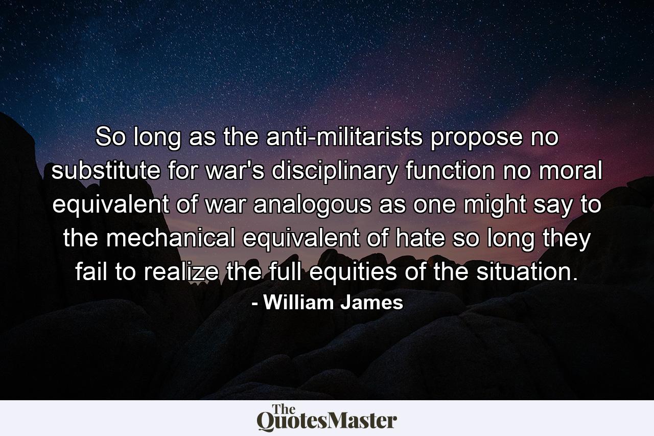 So long as the anti-militarists propose no substitute for war's disciplinary function  no moral equivalent of war  analogous  as one might say  to the mechanical equivalent of hate  so long they fail to realize the full equities of the situation. - Quote by William James