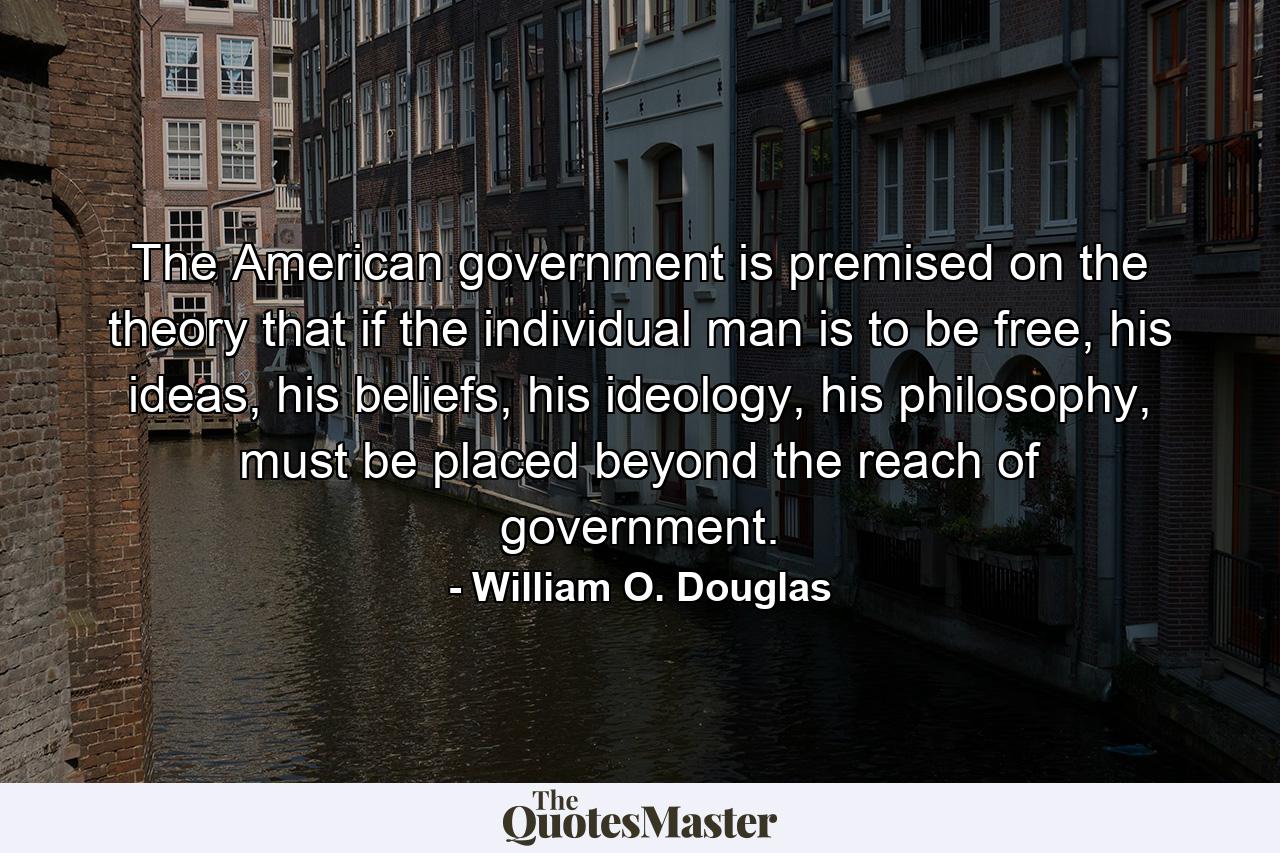 The American government is premised on the theory that if the individual man is to be free, his ideas, his beliefs, his ideology, his philosophy, must be placed beyond the reach of government. - Quote by William O. Douglas