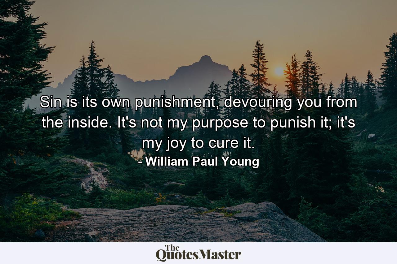 Sin is its own punishment, devouring you from the inside. It's not my purpose to punish it; it's my joy to cure it. - Quote by William Paul Young