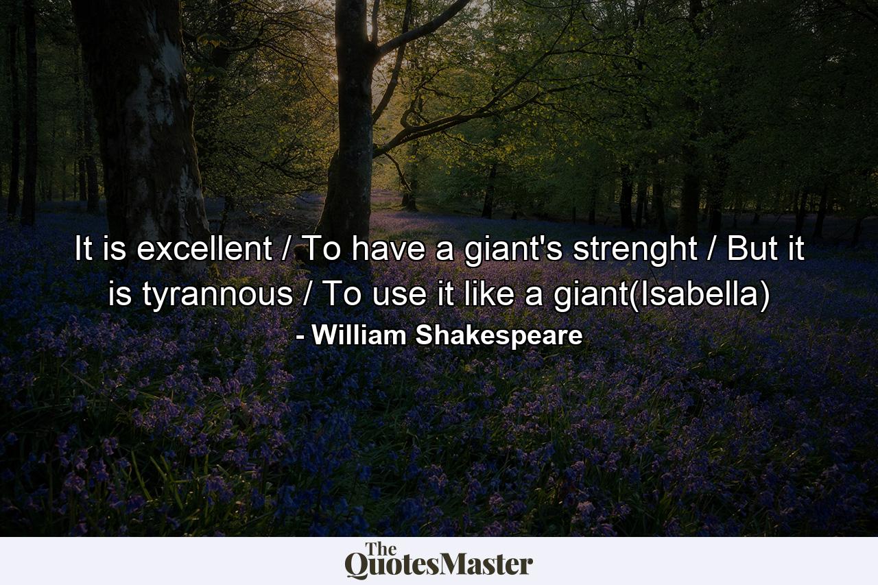 It is excellent / To have a giant's strenght / But it is tyrannous / To use it like a giant(Isabella) - Quote by William Shakespeare