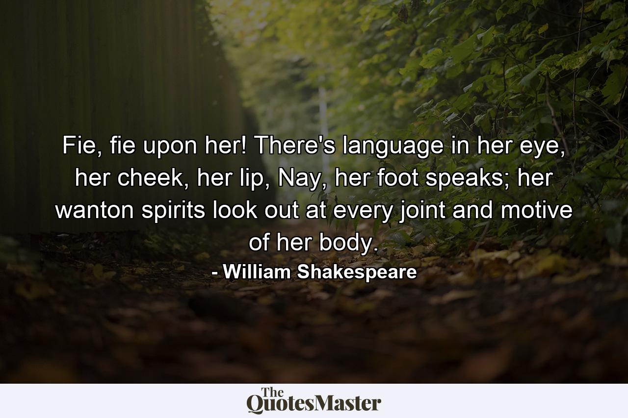 Fie, fie upon her! There's language in her eye, her cheek, her lip, Nay, her foot speaks; her wanton spirits look out at every joint and motive of her body. - Quote by William Shakespeare