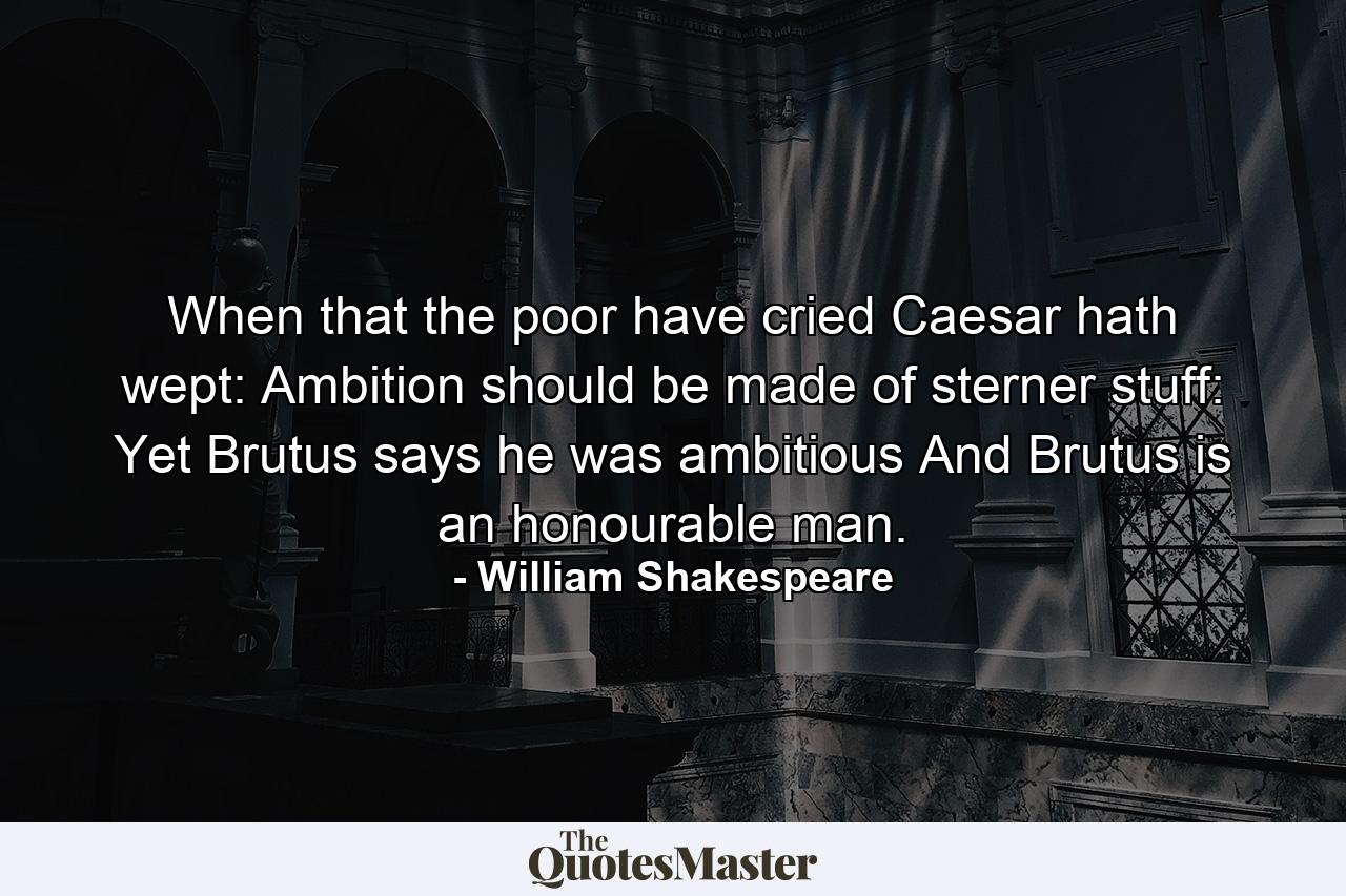 When that the poor have cried  Caesar hath wept: Ambition should be made of sterner stuff: Yet Brutus says he was ambitious  And Brutus is an honourable man. - Quote by William Shakespeare