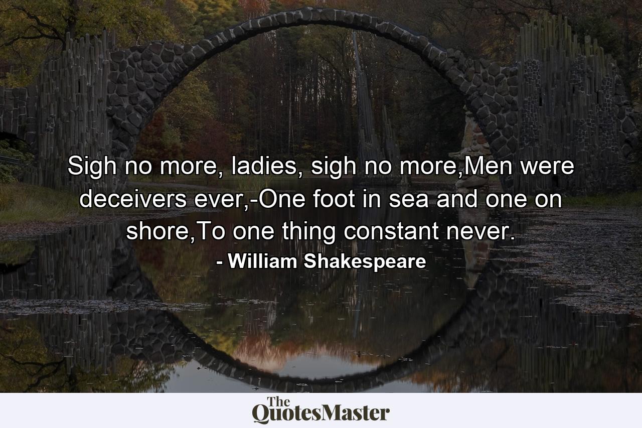 Sigh no more, ladies, sigh no more,Men were deceivers ever,-One foot in sea and one on shore,To one thing constant never. - Quote by William Shakespeare