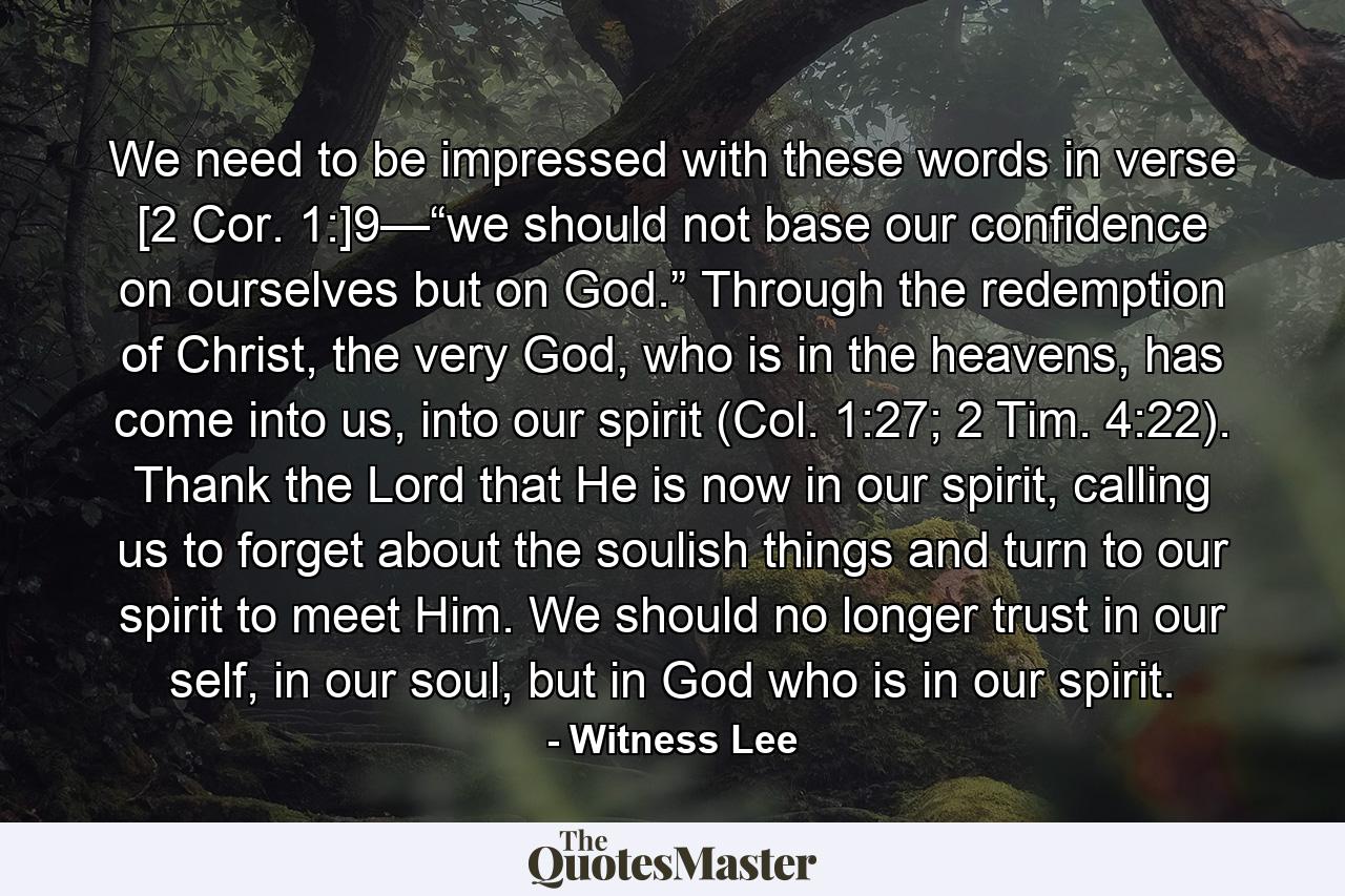 We need to be impressed with these words in verse [2 Cor. 1:]9—“we should not base our confidence on ourselves but on God.” Through the redemption of Christ, the very God, who is in the heavens, has come into us, into our spirit (Col. 1:27; 2 Tim. 4:22). Thank the Lord that He is now in our spirit, calling us to forget about the soulish things and turn to our spirit to meet Him. We should no longer trust in our self, in our soul, but in God who is in our spirit. - Quote by Witness Lee