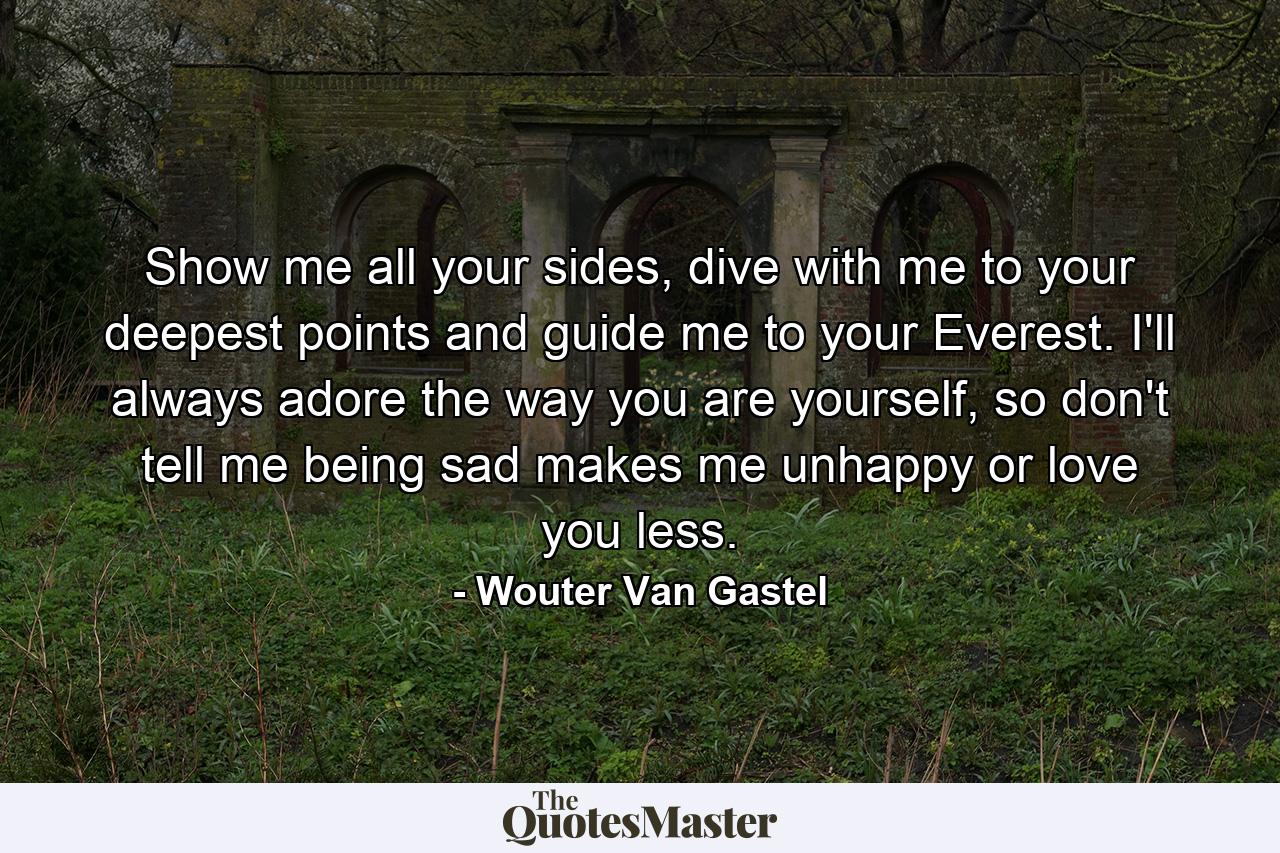 Show me all your sides, dive with me to your deepest points and guide me to your Everest. I'll always adore the way you are yourself, so don't tell me being sad makes me unhappy or love you less. - Quote by Wouter Van Gastel