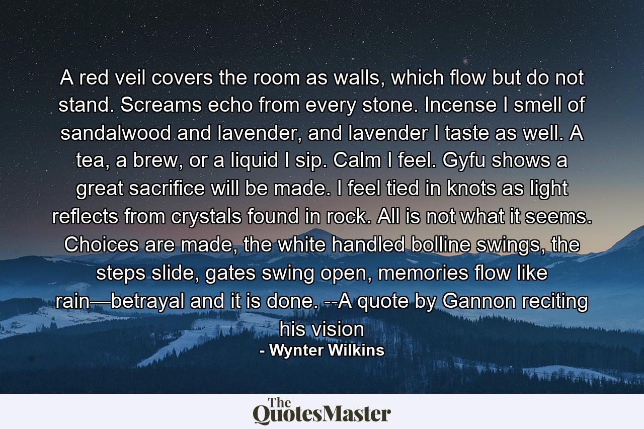 A red veil covers the room as walls, which flow but do not stand. Screams echo from every stone. Incense I smell of sandalwood and lavender, and lavender I taste as well. A tea, a brew, or a liquid I sip. Calm I feel. Gyfu shows a great sacrifice will be made. I feel tied in knots as light reflects from crystals found in rock. All is not what it seems. Choices are made, the white handled bolline swings, the steps slide, gates swing open, memories flow like rain—betrayal and it is done. --A quote by Gannon reciting his vision - Quote by Wynter Wilkins