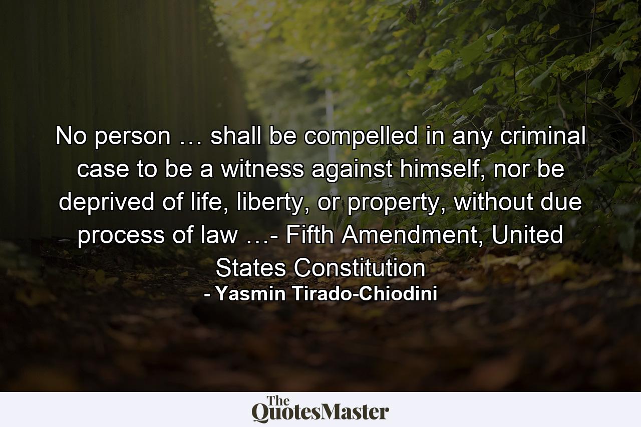 No person … shall be compelled in any criminal case to be a witness against himself, nor be deprived of life, liberty, or property, without due process of law …- Fifth Amendment, United States Constitution - Quote by Yasmin Tirado-Chiodini