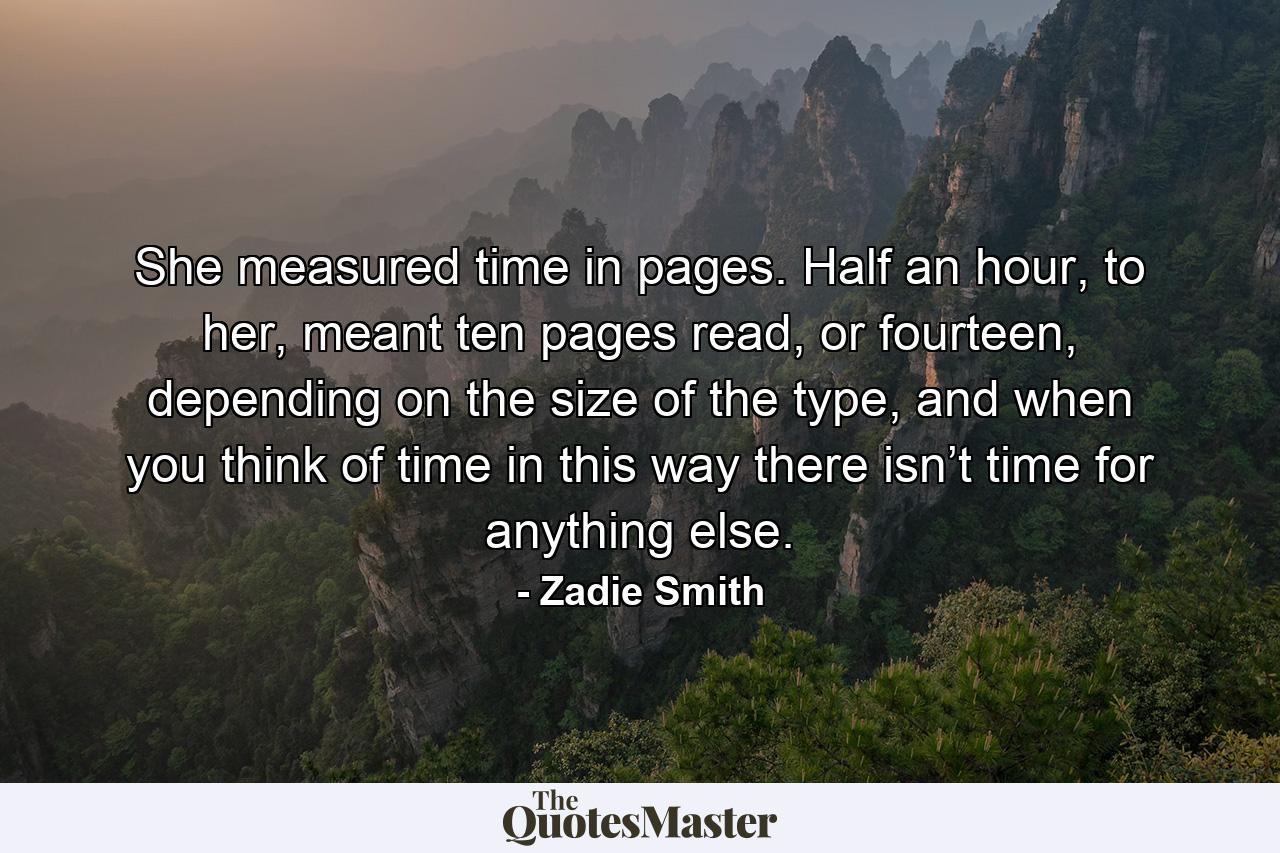 She measured time in pages. Half an hour, to her, meant ten pages read, or fourteen, depending on the size of the type, and when you think of time in this way there isn’t time for anything else. - Quote by Zadie Smith