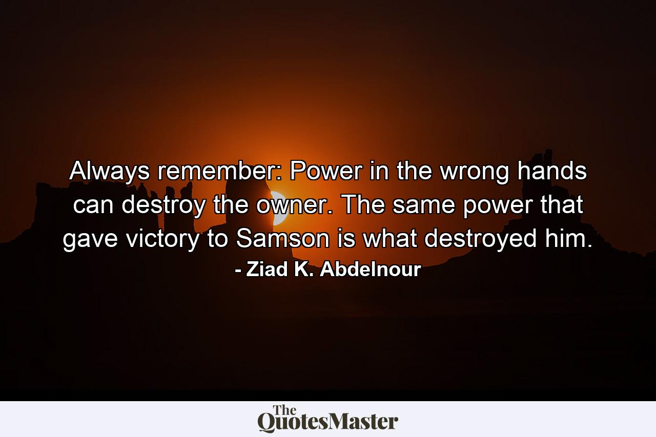 Always remember: Power in the wrong hands can destroy the owner. The same power that gave victory to Samson is what destroyed him. - Quote by Ziad K. Abdelnour