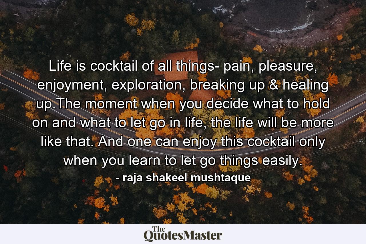 Life is cocktail of all things- pain, pleasure, enjoyment, exploration, breaking up & healing up.The moment when you decide what to hold on and what to let go in life, the life will be more like that. And one can enjoy this cocktail only when you learn to let go things easily. - Quote by raja shakeel mushtaque