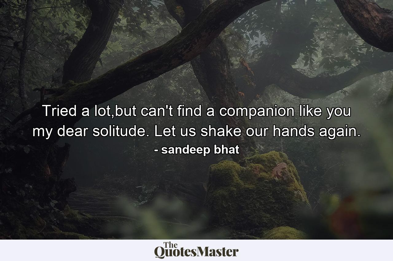 Tried a lot,but can't find a companion like you my dear solitude. Let us shake our hands again. - Quote by sandeep bhat