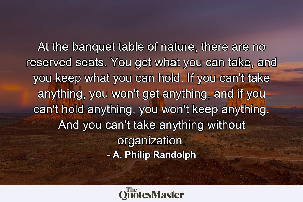 At the banquet table of nature, there are no reserved seats. You get what you can take, and you keep what you can hold. If you can't take anything, you won't get anything, and if you can't hold anything, you won't keep anything. And you can't take anything without organization. - Quote by A. Philip Randolph