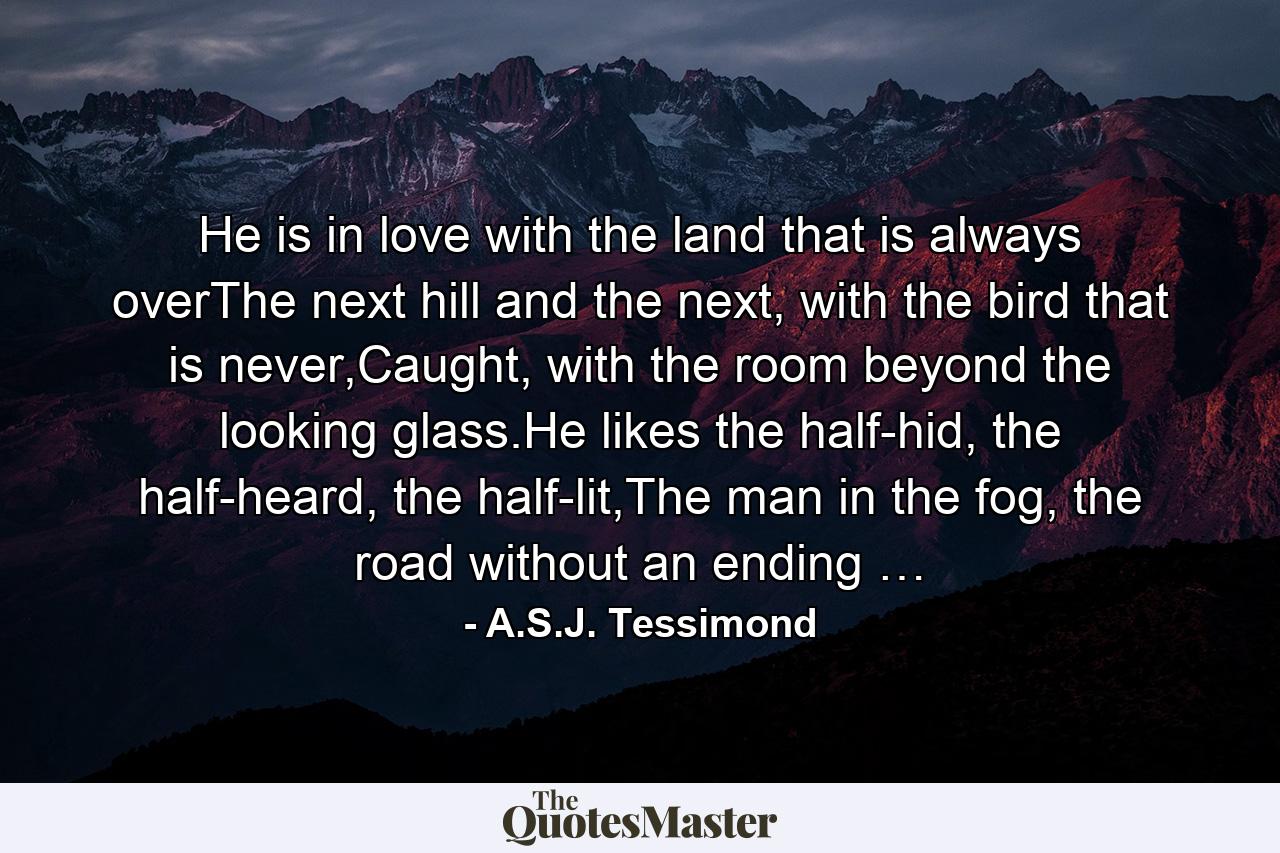 He is in love with the land that is always overThe next hill and the next, with the bird that is never,Caught, with the room beyond the looking glass.He likes the half-hid, the half-heard, the half-lit,The man in the fog, the road without an ending … - Quote by A.S.J. Tessimond