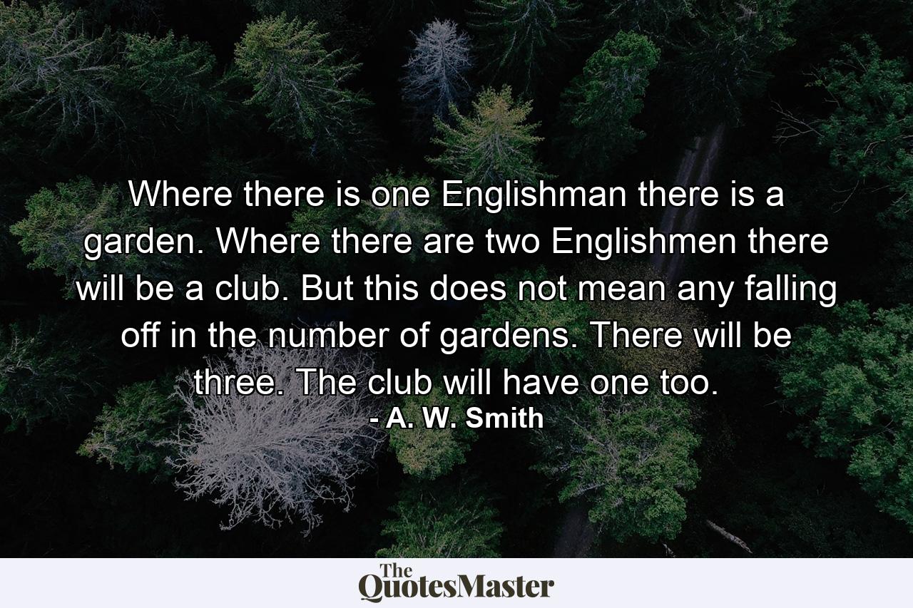 Where there is one Englishman there is a garden. Where there are two Englishmen there will be a club. But this does not mean any falling off in the number of gardens. There will be three. The club will have one too. - Quote by A. W. Smith