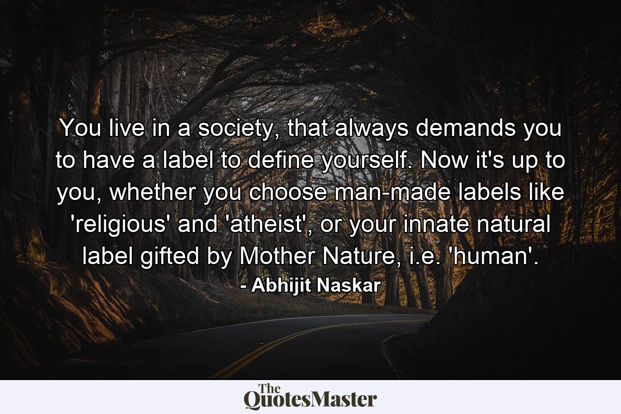 You live in a society, that always demands you to have a label to define yourself. Now it's up to you, whether you choose man-made labels like 'religious' and 'atheist', or your innate natural label gifted by Mother Nature, i.e. 'human'. - Quote by Abhijit Naskar