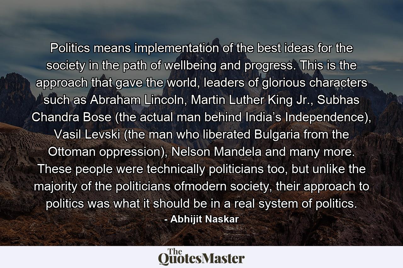 Politics means implementation of the best ideas for the society in the path of wellbeing and progress. This is the approach that gave the world, leaders of glorious characters such as Abraham Lincoln, Martin Luther King Jr., Subhas Chandra Bose (the actual man behind India’s Independence), Vasil Levski (the man who liberated Bulgaria from the Ottoman oppression), Nelson Mandela and many more. These people were technically politicians too, but unlike the majority of the politicians ofmodern society, their approach to politics was what it should be in a real system of politics. - Quote by Abhijit Naskar