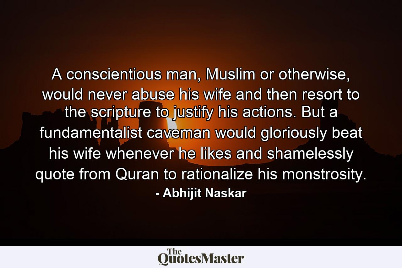 A conscientious man, Muslim or otherwise, would never abuse his wife and then resort to the scripture to justify his actions. But a fundamentalist caveman would gloriously beat his wife whenever he likes and shamelessly quote from Quran to rationalize his monstrosity. - Quote by Abhijit Naskar