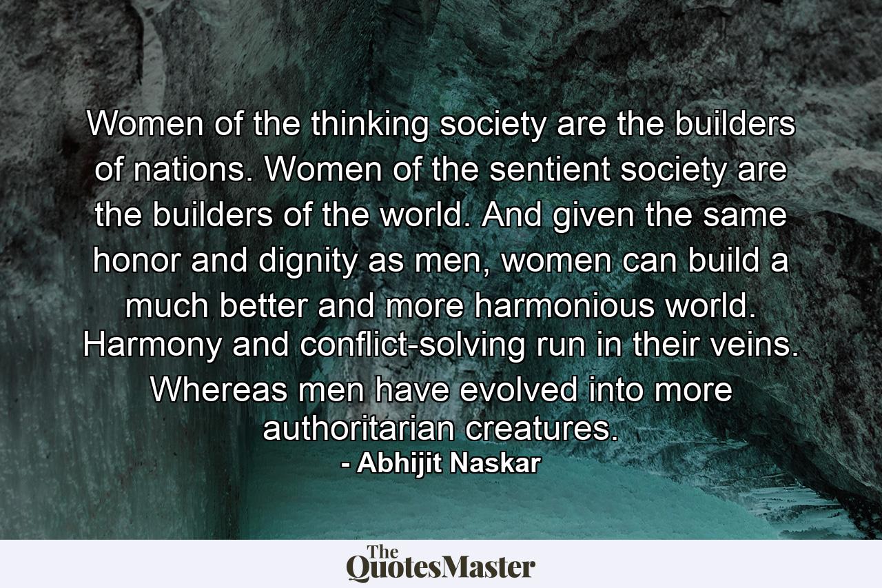 Women of the thinking society are the builders of nations. Women of the sentient society are the builders of the world. And given the same honor and dignity as men, women can build a much better and more harmonious world. Harmony and conflict-solving run in their veins. Whereas men have evolved into more authoritarian creatures. - Quote by Abhijit Naskar