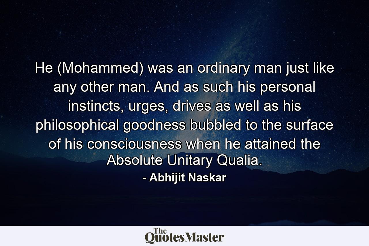 He (Mohammed) was an ordinary man just like any other man. And as such his personal instincts, urges, drives as well as his philosophical goodness bubbled to the surface of his consciousness when he attained the Absolute Unitary Qualia. - Quote by Abhijit Naskar